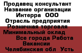 Продавец-консультант › Название организации ­ Интерра, ООО › Отрасль предприятия ­ Розничная торговля › Минимальный оклад ­ 22 000 - Все города Работа » Вакансии   . Челябинская обл.,Усть-Катав г.